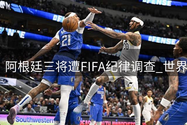阿根廷三将遭FIFA纪律调查 世界杯决赛涉嫌违规行为持续发酵